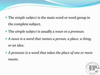  The simple subject is the main word or word group in
the complete subject.
 The simple subject is usually a noun or a pronoun.
 A noun is a word that names a person, a place, a thing,
or an idea.
 A pronoun is a word that takes the place of one or more
nouns.
47
 
