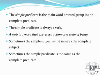  The simple predicate is the main word or word group in the
complete predicate.
 The simple predicate is always a verb.
 A verb is a word that expresses action or a state of being.
 Sometimes the simple subject is the same as the complete
subject.
 Sometimes the simple predicate is the same as the
complete predicate.
48
 
