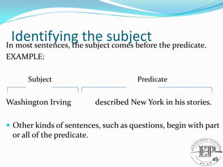 Identifying the subject
In most sentences, the subject comes before the predicate.
EXAMPLE:
Subject Predicate
Washington Irving described New York in his stories.
 Other kinds of sentences, such as questions, begin with part
or all of the predicate.
49
 