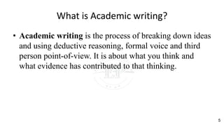 What is Academic writing?
• Academic writing is the process of breaking down ideas
and using deductive reasoning, formal voice and third
person point-of-view. It is about what you think and
what evidence has contributed to that thinking.
5
 