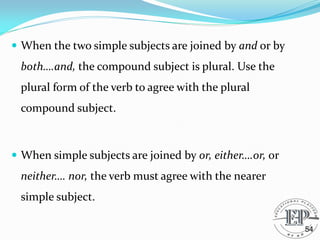  When the two simple subjects are joined by and or by
both….and, the compound subject is plural. Use the
plural form of the verb to agree with the plural
compound subject.
 When simple subjects are joined by or, either….or, or
neither…. nor, the verb must agree with the nearer
simple subject.
54
 