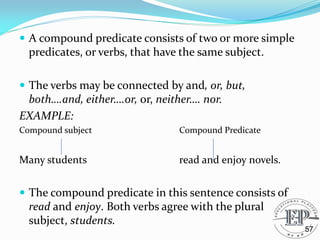  A compound predicate consists of two or more simple
predicates, or verbs, that have the same subject.
 The verbs may be connected by and, or, but,
both….and, either….or, or, neither…. nor.
EXAMPLE:
Compound subject Compound Predicate
Many students read and enjoy novels.
 The compound predicate in this sentence consists of
read and enjoy. Both verbs agree with the plural
subject, students.
57
 