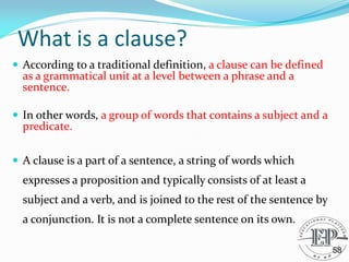 What is a clause?
 According to a traditional definition, a clause can be defined
as a grammatical unit at a level between a phrase and a
sentence.
 In other words, a group of words that contains a subject and a
predicate.
 A clause is a part of a sentence, a string of words which
expresses a proposition and typically consists of at least a
subject and a verb, and is joined to the rest of the sentence by
a conjunction. It is not a complete sentence on its own.
58
 