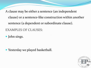 A clause may be either a sentence (an independent
clause) or a sentence-like construction within another
sentence (a dependent or subordinate clause).
EXAMPLES OF CLAUSES:
 John sings.
 Yesterday we played basketball.
59
 