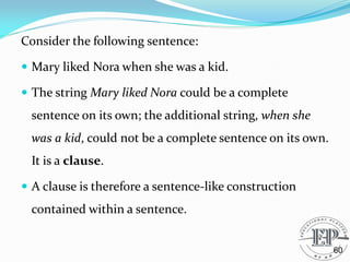 Consider the following sentence:
 Mary liked Nora when she was a kid.
 The string Mary liked Nora could be a complete
sentence on its own; the additional string, when she
was a kid, could not be a complete sentence on its own.
It is a clause.
 A clause is therefore a sentence-like construction
contained within a sentence.
60
 