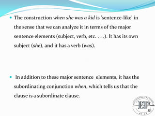  The construction when she was a kid is 'sentence-like' in
the sense that we can analyze it in terms of the major
sentence elements (subject, verb, etc. . . .). It has its own
subject (she), and it has a verb (was).
 In addition to these major sentence elements, it has the
subordinating conjunction when, which tells us that the
clause is a subordinate clause.
61
 