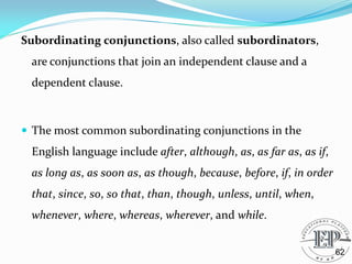 Subordinating conjunctions, also called subordinators,
are conjunctions that join an independent clause and a
dependent clause.
 The most common subordinating conjunctions in the
English language include after, although, as, as far as, as if,
as long as, as soon as, as though, because, before, if, in order
that, since, so, so that, than, though, unless, until, when,
whenever, where, whereas, wherever, and while.
62
 