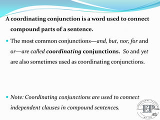 A coordinating conjunction is a word used to connect
compound parts of a sentence.
 The most common conjunctions—and, but, nor, for and
or—are called coordinating conjunctions. So and yet
are also sometimes used as coordinating conjunctions.
 Note: Coordinating conjunctions are used to connect
independent clauses in compound sentences.
63
 