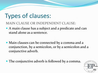 Types of clauses:
MAIN CLAUSE OR INDEPENDENT CLAUSE:
 A main clause has a subject and a predicate and can
stand alone as a sentence.
 Main clauses can be connected by a comma and a
conjunction, by a semicolon, or by a semicolon and a
conjunctive adverb.
 The conjunctive adverb is followed by a comma.
64
 