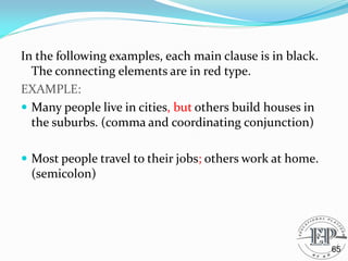 In the following examples, each main clause is in black.
The connecting elements are in red type.
EXAMPLE:
 Many people live in cities, but others build houses in
the suburbs. (comma and coordinating conjunction)
 Most people travel to their jobs; others work at home.
(semicolon)
65
 