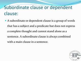 Subordinate clause or dependent
clause:
 A subordinate or dependent clause is a group of words
that has a subject and a predicate but does not express
a complete thought and cannot stand alone as a
sentence. A subordinate clause is always combined
with a main clause in a sentence.
66
 