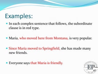 Examples:
 In each complex sentence that follows, the subordinate
clause is in red type.
 Maria, who moved here from Montana, is very popular.
 Since Maria moved to Springfield, she has made many
new friends.
 Everyone says that Maria is friendly.
67
 