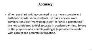 Accuracy:
• When you start writing you need to use more accurate and
authentic words. Some students use more unclear word
combinations like “many people say” or “once a person said”
are not considered to feel accurate in academic writing. So one
of the purposes of academic writing is to provide the reader
with correct and accurate information.
7
 