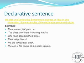 Declarative sentence
We also use Declarative Sentences to express an idea or give
information. Some examples of the declarative sentence include:
Examples
 The man has just gone out
 .The class over there is making a noise
 .She is an accomplished writer.
 The food got burnt.
 We ate samosa for lunch.
 The sun is the centre of the Solar System.
71
 