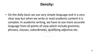 Density:
• On the daily basis we use very simple language and in a very
clear way but when we write or read academic content it is
complex. In academic writing, we have to use more accurate
language from all points of view which include grammar,
phrases, clauses, subordinates, qualifying adjective etc.
8
 