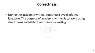 Correctness:
• During the academic writing, you should avoid informal
language. The purpose of academic writing is to avoid using
short forms and dialect words in your writing.
9
 