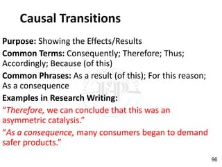 Causal Transitions
Purpose: Showing the Effects/Results
Common Terms: Consequently; Therefore; Thus;
Accordingly; Because (of this)
Common Phrases: As a result (of this); For this reason;
As a consequence
Examples in Research Writing:
“Therefore, we can conclude that this was an
asymmetric catalysis.”
“As a consequence, many consumers began to demand
safer products.”
96
 