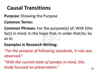 Causal Transitions
Purpose: Showing the Purpose
Common Terms:
Common Phrases: For the purpose(s) of; With (this
fact) in mind; In the hope that; In order that/to; So
as to
Examples in Research Writing:
“For the purpose of following standards, X rule was
observed.”
“With the current state of pandas in mind, this
study focused on preservation.” 97
 