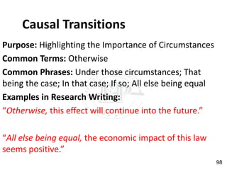 Causal Transitions
Purpose: Highlighting the Importance of Circumstances
Common Terms: Otherwise
Common Phrases: Under those circumstances; That
being the case; In that case; If so; All else being equal
Examples in Research Writing:
“Otherwise, this effect will continue into the future.”
“All else being equal, the economic impact of this law
seems positive.”
98
 