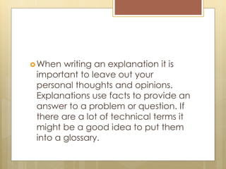 When writing an explanation it is
important to leave out your
personal thoughts and opinions.
Explanations use facts to provide an
answer to a problem or question. If
there are a lot of technical terms it
might be a good idea to put them
into a glossary.
 
