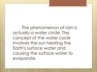 The phenomenon of rain is
actually a water circle. The
concept of the water cycle
involves the sun heating the
Earth's surface water and
causing the surface water to
evaporate.
 