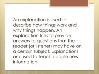 An explanation is used to
describe how things work and
why things happen. An
explanation tries to provide
answers to questions that the
reader (or listener) may have on
a certain subject. Explanations
are used to teach people new
information.
 