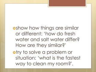 show how things are similar
or different: „how do fresh
water and salt water differ?
How are they similar?'
try to solve a problem or
situation: „what is the fastest
way to clean my room?'.
 