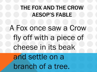 THE FOX AND THE CROW
AESOP’S FABLE
A Fox once saw a Crow
fly off with a piece of
cheese in its beak
and settle on a
branch of a tree.
 