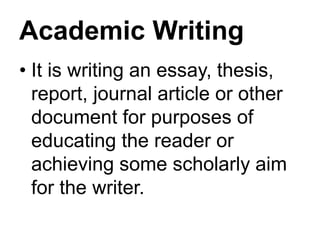 Academic Writing
• It is writing an essay, thesis,
report, journal article or other
document for purposes of
educating the reader or
achieving some scholarly aim
for the writer.
 