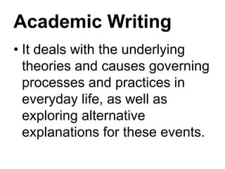Academic Writing
• It deals with the underlying
theories and causes governing
processes and practices in
everyday life, as well as
exploring alternative
explanations for these events.
 