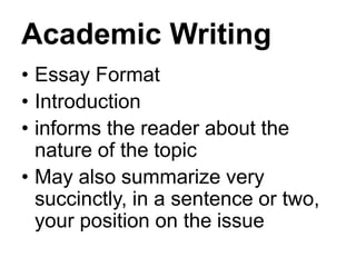 Academic Writing
• Essay Format
• Introduction
• informs the reader about the
nature of the topic
• May also summarize very
succinctly, in a sentence or two,
your position on the issue
 