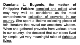 Damiana L. Eugenio, the mother of
Philippine Folklore compiled and edited what
may very well be considered as the most
comprehensive collection of proverbs in our
country. She spent a lifetime collecting pieces of
folk literature that reveal our ancestors‘ wisdom.
When she gathered proverbs from various areas
in our country, she declared that our elders lived
by simple, yet very meaningful rules of righteous
living.
 