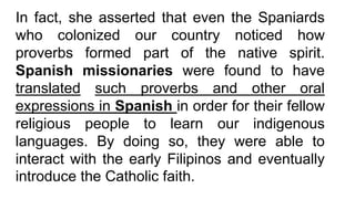 In fact, she asserted that even the Spaniards
who colonized our country noticed how
proverbs formed part of the native spirit.
Spanish missionaries were found to have
translated such proverbs and other oral
expressions in Spanish in order for their fellow
religious people to learn our indigenous
languages. By doing so, they were able to
interact with the early Filipinos and eventually
introduce the Catholic faith.
 