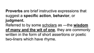 Proverbs are brief instructive expressions that
suggest a specific action, behavior, or
judgment.
Referred to by some scholars as ―the wisdom
of many and the wit of one, they are commonly
written in the form of short assertions or poetic
two-liners which have rhyme.
 
