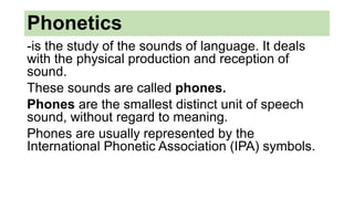 Phonetics
-is the study of the sounds of language. It deals
with the physical production and reception of
sound.
These sounds are called phones.
Phones are the smallest distinct unit of speech
sound, without regard to meaning.
Phones are usually represented by the
International Phonetic Association (IPA) symbols.
 