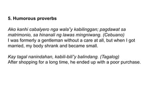 5. Humorous proverbs
Ako kanhi cabalyero nga wala‟y kabilinggan; pagdawat sa
matrimonio, sa hinanali ng lawas mingniwang. (Cebuano)
I was formerly a gentleman without a care at all, but when I got
married, my body shrank and became small.
Kay tagal nanindahan, kabili-bili‟y balindang. (Tagalog)
After shopping for a long time, he ended up with a poor purchase.
 