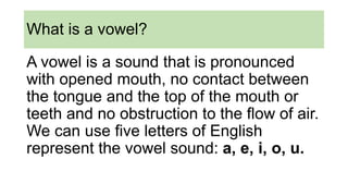 What is a vowel?
A vowel is a sound that is pronounced
with opened mouth, no contact between
the tongue and the top of the mouth or
teeth and no obstruction to the flow of air.
We can use five letters of English
represent the vowel sound: a, e, i, o, u.
 