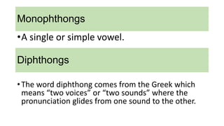 Monophthongs
•The word diphthong comes from the Greek which
means “two voices” or “two sounds” where the
pronunciation glides from one sound to the other.
•A single or simple vowel.
Diphthongs
 