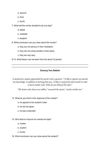 a. second
b. third
c. fourth
7. What did the monks decided to do one day?
a. talked
b. meditate
c. laughed
8. What conclusion can you draw about the monks?
a. they are not serious in their meditation
b. they are not using candles in their place.
c. they are very lazy.
9-13. What lesson can we learn from the story? (5 points)
______________________________________________________________________
______________________________________________________________________
Chasing Two Rabbits
A martial arts student approached his teacher with a question. “I’d like to improve my martial
arts knowledge. In addition in learning from you, I’d like to study from other teacher in order
to learn another style. What do you think of this idea?”
“The hunter who chases two rabbits,” answered the master, “catches neither one.”
14. What do you think is the response of the master?
a. he agreed to the student’s idea
b. he did not agree
c. he was undecided
15. Who liked to improve his martial art style?
a. master
b. student
c. hunter
16. What conclusion can you draw about the student?
 