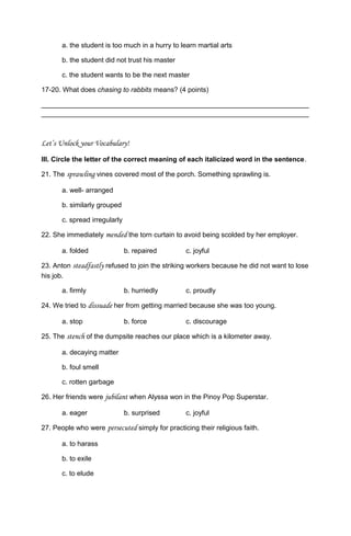 a. the student is too much in a hurry to learn martial arts
b. the student did not trust his master
c. the student wants to be the next master
17-20. What does chasing to rabbits means? (4 points)
______________________________________________________________________
______________________________________________________________________
Let’s Unlock your Vocabulary!
III. Circle the letter of the correct meaning of each italicized word in the sentence.
21. The sprawling vines covered most of the porch. Something sprawling is.
a. well- arranged
b. similarly grouped
c. spread irregularly
22. She immediately mended the torn curtain to avoid being scolded by her employer.
a. folded b. repaired c. joyful
23. Anton steadfastly refused to join the striking workers because he did not want to lose
his job.
a. firmly b. hurriedly c. proudly
24. We tried to dissuade her from getting married because she was too young.
a. stop b. force c. discourage
25. The stench of the dumpsite reaches our place which is a kilometer away.
a. decaying matter
b. foul smell
c. rotten garbage
26. Her friends were jubilant when Alyssa won in the Pinoy Pop Superstar.
a. eager b. surprised c. joyful
27. People who were persecuted simply for practicing their religious faith.
a. to harass
b. to exile
c. to elude
 
