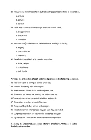 28. The factitious friendliness shown by the beauty pageant contestants to one another.
a. artificial
b. genuine
c. obvious
29. There was a commotion in the village when the bandits came.
a. disappointment
b. disturbance
c. confusion
30. Bert tried vainly to convince his parents to allow him to go to the city.
a. eagerly
b. unsuccessfully
c. repeatedly
31. Yaya Dub doesn’t like it when people stare at her.
a. smile jokingly
b. point directly
c. look fixedly
IV. Circle the antecedent of each underlined pronoun in the following sentences.
32. The Teen’s club is having its annual Event Day.
33. Entrants must bring their own wagons.
34. Ricks believed that he would enter the potato race.
35. Susan and her friends are entering the sack-hop races.
36The race is dangerous because it is held on a steep hill.
37. If riders turn over, they are out of the race.
38. The annual Events Day is in its tenth season.
39. The students from other schools may join us if they are invited.
40. Our principal said that she would invite one school this year.
41. My friends and I think we will enter the downhill wagon race.
V. Identify the underlined pronoun as intensive or reflexive. Write I or R on the
line before the number.
 