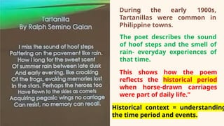 During the early 1900s,
Tartanillas were common in
Philippine towns.
The poet describes the sound
of hoof steps and the smell of
rain- everyday experiences of
that time.
This shows how the poem
reflects the historical period
when horse‑drawn carriages
were part of daily life.”
Historical context = understanding
the time period and events.
 