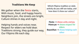 Traditions We Keep
We gather when the fiesta starts,
With music, food, and happy hearts.
Neighbors join, the streets are bright,
Culture shines in day and night.
Helping hands and voices near,
Respect for elders we hold dear.
Traditions strong, they guide our way,
Our Filipino life each day.
Which Filipino tradition or daily
activity do you still see today, and
how does it show our values?
Fiesta → shows unity and joy
Mano po → shows respect for
elders
Bayanihan → shows helping each
other
 