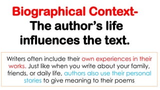 Biographical Context-
The author’s life
influences the text.
Writers often include their own experiences in their
works. Just like when you write about your family,
friends, or daily life, authors also use their personal
stories to give meaning to their poems
 