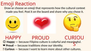 Emoji Reaction
HAPPY PROUD CURIOU
S
Draw or choose an emoji that represents how the cultural context
made you feel. Post it on the board and share why you chose it.
😊 Happy — because Filipino culture is colorful and meaningful.
❤️Proud — because traditions show our identity.
🤔 Curious — because I want to learn more about other cultures.
 