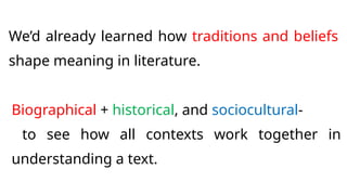 We’d already learned how traditions and beliefs
shape meaning in literature.
Biographical + historical, and sociocultural-
to see how all contexts work together in
understanding a text.
 