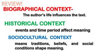 BIOGRAPHICAL CONTEXT-
HISTORICAL CONTEXT
REVIEW!
The author’s life influences the text.
events and time period affect meaning
SOCIOCULTURAL CONTEXT
means traditions, beliefs, and social
conditions shape meaning.
 