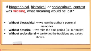 If biographical, historical, or sociocultural context
was missing, what meaning would be lost?
• Without biographical → we lose the author’s personal
memories.
• Without historical → we miss the time period (Ex. Tartanillas)
• Without sociocultural → we forget the traditions and values
shown.
 