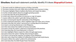 Directions: Read each statement carefully. Identify if it shows Biographical Context,
Historical Context, or Sociocultural Context.
1. The poet recalls his childhood memory of riding a tartanilla.
2. The poem mentions the early 1900s when tartanillas were common in Cebu.
3. The poem highlights Filipino traditions like fiestas and respect for elders.
4. A writer includes details about his struggles growing up poor.
5. A novel describes life during World War II.
6. A short story shows the practice of mano po as a sign of respect.
7. A poem reflects the author’s grief after losing a loved one.
8. A play is set during the Spanish colonization of the Philippines.
9. A story emphasizes bayanihan, where neighbors help each other carry a house.
10.A poem describes the author’s personal joy in writing about his hometown.
11.A novel is set during Martial Law in the Philippines.
12.A short story shows the tradition of harana (serenade).
13.A poem reveals the author’s experience of growing up in the province.
14.A novel describes the Great Depression in America.
15.A story highlights Filipino respect for elders through pagmamano.
16.A poem shares the author’s feelings about losing his father.
17.A novel is set during the Japanese occupation of the Philippines.
18.A short story shows the tradition of celebrating Christmas with noche buena.
19.A poem reflects the author’s pride in his achievements.
20.A novel describes the EDSA People Power Revolution.
 