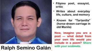 Ralph Semino Galán
• Filipino poet, essayist,
critic
• Writes about everyday
life, culture, and memory
• Known for “Tartanilla”
(horse drawn carriage in
‑
old Manila)
Now, imagine you are a
poet — what detail from
your own life would you
include in a poem? Share
with your seatmate.
 